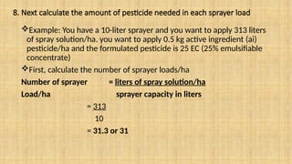 8. Next calculate the amount of pesticide needed in each sprayer load
Example: You have a 10-liter sprayer and you want to apply 313 liters
of spray solution/ha. you want to apply 0.5 kg active ingredient (ai)
pesticide/ha and the formulated pesticide is 25 EC (25% emulsifiable
concentrate)
First, calculate the number of sprayer loads/ha
Number of sprayer = liters of spray solution/ha
Load/ha sprayer capacity in liters
= 313
10
= 31.3 or 31
 