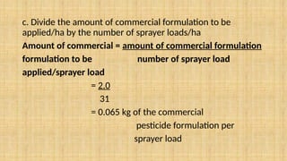 c. Divide the amount of commercial formulation to be
applied/ha by the number of sprayer loads/ha
Amount of commercial = amount of commercial formulation
formulation to be number of sprayer load
applied/sprayer load
= 2.0
31
= 0.065 kg of the commercial
pesticide formulation per
sprayer load
 