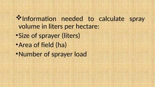 Information needed to calculate spray
volume in liters per hectare:
•Size of sprayer (liters)
•Area of field (ha)
•Number of sprayer load
 