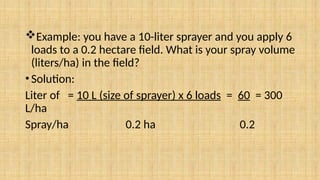 Example: you have a 10-liter sprayer and you apply 6
loads to a 0.2 hectare field. What is your spray volume
(liters/ha) in the field?
•Solution:
Liter of = 10 L (size of sprayer) x 6 loads = 60 = 300
L/ha
Spray/ha 0.2 ha 0.2
 