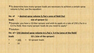 To determine how many sprayer loads are necessary to achieve a certain spray
volume (L/ha), use the equation:
No. of = desired spray volume (L/ha) x area of field (ha)
loads size of sprayer (L)
Example: you have a 10-liter sprayer and wish to apply at a rate of 250 L/ha in a
0.4 ha field. How many sprayer loads do you need to apply?
Solution:
No. of = 250 (desired spray volume in L/ha) x 0.4 ha (area of the field)
loads 10 L (size of the sprayer)
• = 100 = 10 sprayer loads
• 10
 