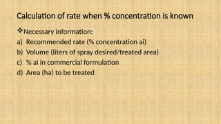 Calculation of rate when % concentration is known
Necessary information:
a) Recommended rate (% concentration ai)
b) Volume (liters of spray desired/treated area)
c) % ai in commercial formulation
d) Area (ha) to be treated
 