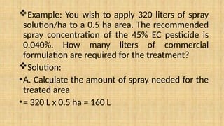 Example: You wish to apply 320 liters of spray
solution/ha to a 0.5 ha area. The recommended
spray concentration of the 45% EC pesticide is
0.040%. How many liters of commercial
formulation are required for the treatment?
Solution:
•A. Calculate the amount of spray needed for the
treated area
•= 320 L x 0.5 ha = 160 L
 