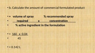 • b. Calculate the amount of commercial formulated product
• = volume of spray % recommended spray
• required x concentration_____
• % active ingredient in the formulation
• = 160 x 0.04
• 45
• = 0.142 L
 