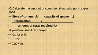 • C. Calculate the amount of commercial material per sprayer
load
• = liters of commercial capacity of sprayer (L)
• formulation x___________________
• amount of spray required (L)
• if you have an 8-liter sprayer:
• = 0.142 x 8
• 160
• = 0.007 kg
 