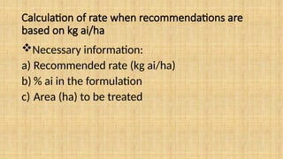 Calculation of rate when recommendations are
based on kg ai/ha
Necessary information:
a) Recommended rate (kg ai/ha)
b) % ai in the formulation
c) Area (ha) to be treated
 