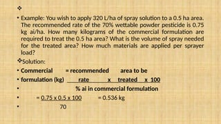 
• Example: You wish to apply 320 L/ha of spray solution to a 0.5 ha area.
The recommended rate of the 70% wettable powder pesticide is 0.75
kg ai/ha. How many kilograms of the commercial formulation are
required to treat the 0.5 ha area? What is the volume of spray needed
for the treated area? How much materials are applied per sprayer
load?
Solution:
• Commercial = recommended area to be
• formulation (kg) rate x treated x 100
• % ai in commercial formulation
• = 0.75 x 0.5 x 100 = 0.536 kg
• 70
 