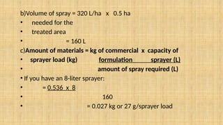 b)Volume of spray = 320 L/ha x 0.5 ha
• needed for the
• treated area
• = 160 L
c)Amount of materials = kg of commercial x capacity of
• sprayer load (kg) formulation sprayer (L)
• amount of spray required (L)
• If you have an 8-liter sprayer:
• = 0.536 x 8
• 160
• = 0.027 kg or 27 g/sprayer load
 
