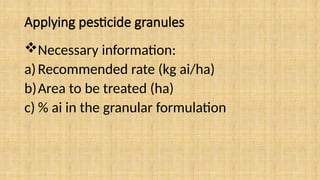 Applying pesticide granules
Necessary information:
a)Recommended rate (kg ai/ha)
b)Area to be treated (ha)
c) % ai in the granular formulation
 