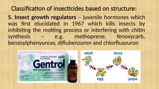 Classification of insecticides based on structure:
5. Insect growth regulators – juvenile hormones which
was first elucidated in 1967 which kills insects by
inhibiting the molting process or interfering with chitin
synthesis – e.g. methoprene, fenoxycarb,
benzoylphenyureas, diflubenzuron and chlorfluazuron
 