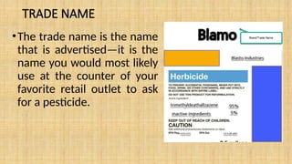 TRADE NAME
•The trade name is the name
that is advertised—it is the
name you would most likely
use at the counter of your
favorite retail outlet to ask
for a pesticide.
 