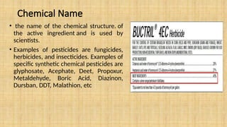 Chemical Name
• the name of the chemical structure. of
the active ingredient and is used by
scientists.
• Examples of pesticides are fungicides,
herbicides, and insecticides. Examples of
specific synthetic chemical pesticides are
glyphosate, Acephate, Deet, Propoxur,
Metaldehyde, Boric Acid, Diazinon,
Dursban, DDT, Malathion, etc
 