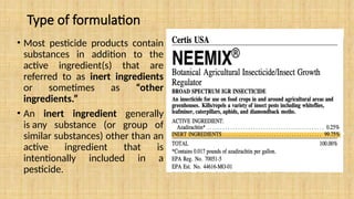 Type of formulation
• Most pesticide products contain
substances in addition to the
active ingredient(s) that are
referred to as inert ingredients
or sometimes as “other
ingredients.”
• An inert ingredient generally
is any substance (or group of
similar substances) other than an
active ingredient that is
intentionally included in a
pesticide.
 