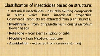 Classification of insecticides based on structure:
7. Botanical insecticides – naturally existing compounds
in plants which have insecticidal properties.
Commercial products are extracted from plant sources.
•Pyrethrum – from Chrysanthemum cinerariaefolium
flower heads
•Rotenone – from Derris elliptica or tubli
•Nicotine – from Nicotiana tabacum
•Azaridachtin – extracted from Azaridachta indif
 