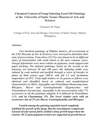 Chemical Control of Fungi Infesting Easel Oil Paintings
at the University of Santo Tomas Museum of Arts and
Sciences
Crisencio M. Paner
College of Fine Arts and Design, University of Santo Tomas, Manila,
Philippines
Abstract
Two hundred paintings of Filipino masters, all accessioned at
the UST Museum of Arts & Sciences, were surveyed to determine their
state of preservation. Forty-three (21.5%) were found to be in different
states of deterioration with mold attack as the most common cause.
Fungal infestations were most evident on pigments, wood support and
paper backing. The infested paintings, based on the records at the
museum, are between 50 and 100 years old. Infesting molds were
isolated by swab method and purified through a series of transfer in
plates of Malt extract agar (MEA) with pH 3.5 and incubation
temperature of 28º
C. Forty-eight isolates in six genera as follows were
obtained and identified based on cultural and morphological
characteristics in MEA: Aspergillus and Penicillium (Deuteromycota);
Rhizopus, Mucor and Cunninghamella (Zygomycota); and
Chaetomium (Ascomycota). Aspergillus is the most prevalent with 77%
occurrence in all the paintings sampled. It is followed by Penicillium,
13%, and by Chaetomium, 4%. The lesser isolates each with an
occurrence rate of 2% are Mucor, Cunninghamella, and Rhizopus.
Varnish among the painting materials tested completely
inhibited the growth of the fungi. But the non-pigment components
Linseed oil and canvas fabric yielded colony growth larger than the
control. All 12 paint pigments tested were supported of growth but at
 