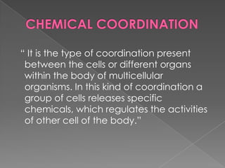 “ It is the type of coordination present
 between the cells or different organs
 within the body of multicellular
 organisms. In this kind of coordination a
 group of cells releases specific
 chemicals, which regulates the activities
 of other cell of the body.”
 