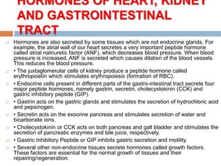 HORMONES OF HEART, KIDNEY
AND GASTROINTESTINAL
TRACT
 Hormones are also secreted by some tissues which are not endocrine glands. For
example, the atrial wall of our heart secretes a very important peptide hormone
called atrial natriuretic factor (ANF), which decreases blood pressure. When blood
pressure is increased, ANF is secreted which causes dilation of the blood vessels.
This reduces the blood pressure.
 • The juxtaglomerular cells of kidney produce a peptide hormone called
erythropoietin which stimulates erythropoiesis (formation of RBC).
 • Endocrine cells present in different parts of the gastro-intestinal tract secrete four
major peptide hormones, namely gastrin, secretin, cholecystokinin (CCK) and
gastric inhibitory peptide (GIP).
 • Gastrin acts on the gastric glands and stimulates the secretion of hydrochloric acid
and pepsinogen.
 • Secretin acts on the exocrine pancreas and stimulates secretion of water and
bicarbonate ions.
 • Cholecystokinin or CCK acts on both pancreas and gall bladder and stimulates the
secretion of pancreatic enzymes and bile juice, respectively.
 • Gastric Inhibitory Peptide or GIP inhibits gastric secretion and motility.
 • Several other non-endocrine tissues secrete hormones called growth factors.
These factors are essential for the normal growth of tissues and their
repairing/regeneration.
 
