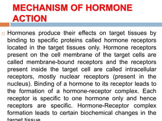 MECHANISM OF HORMONE
ACTION
 Hormones produce their effects on target tissues by
binding to specific proteins called hormone receptors
located in the target tissues only. Hormone receptors
present on the cell membrane of the target cells are
called membrane-bound receptors and the receptors
present inside the target cell are called intracellular
receptors, mostly nuclear receptors (present in the
nucleus). Binding of a hormone to its receptor leads to
the formation of a hormone-receptor complex. Each
receptor is specific to one hormone only and hence
receptors are specific. Hormone-Receptor complex
formation leads to certain biochemical changes in the
 