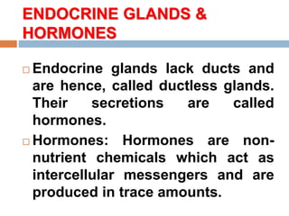 ENDOCRINE GLANDS &
HORMONES
 Endocrine glands lack ducts and
are hence, called ductless glands.
Their secretions are called
hormones.
 Hormones: Hormones are non-
nutrient chemicals which act as
intercellular messengers and are
produced in trace amounts.
 