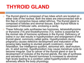 THYROID GLAND
 The thyroid gland is composed of two lobes which are located on
either side of the trachea. Both the lobes are interconnected with a
thin flap of connective tissue called isthmus. The thyroid gland is
composed of follicles and stromal tissues. Each thyroid follicle is
composed of follicular cells, enclosing a cavity.
 These follicular cells synthesise two hormones, tetraiodothyronine
or thyroxine (T4) and triiodothyronine (T3). Iodine is essential for
the normal rate of hormone synthesis in the thyroid. Deficiency of
iodine in our diet results in hypothyroidism and enlargement of the
thyroid gland, commonly called goitre. Hypothyroidism during
pregnancy causes defective development and maturation of the
growing baby leading to stunted growth (cretinism), mental
retardation, low intelligence quotient, abnormal skin, deaf-mutism,
etc. In adult women, hypothyroidism may cause menstrual cycle to
become irregular. Due to cancer of the thyroid gland or due to
development of nodules of the thyroid glands, the rate of synthesis
and secretion of the thyroid hormones is increased to abnormal
high levels leading to a condition called hyperthyroidism which
adversely affects the body physiology.
 