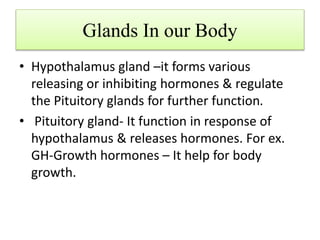 Glands In our Body
• Hypothalamus gland –it forms various
releasing or inhibiting hormones & regulate
the Pituitory glands for further function.
• Pituitory gland- It function in response of
hypothalamus & releases hormones. For ex.
GH-Growth hormones – It help for body
growth.
 