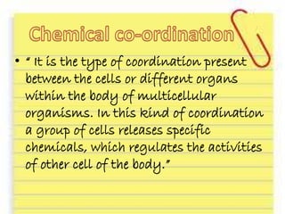 • “ It is the type of coordination present
between the cells or different organs
within the body of multicellular
organisms. In this kind of coordination
a group of cells releases specific
chemicals, which regulates the activities
of other cell of the body.”
 