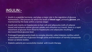 INSULIN:-
• Insulin is a peptide hormone, and plays a major role in the regulation of glucose
homeostasis. ( the process by which the levels of blood sugar, primarily glucose, are
maintained by the body within a narrow range)
• Insulin acts mainly on hepatocytes (a liver cell) and adipocytes (cells of adipose
tissue) and enhance cellular glucose uptake and utilisation as a result, there is a rapid
movement of glucose from blood to hepatocytes and adipocytes resulting in
decreased blood glucose level.
• Prolonged hyperglycaemia leads to complex disorder called diabetes mellitus which
is associated with loss of glucose through urine and formation of harmful compounds
known as ketone bodies.
• Diabetic patients are successfully treated with insulin therapy.
 
