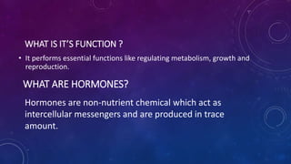 WHAT IS IT’S FUNCTION ?
• It performs essential functions like regulating metabolism, growth and
reproduction.
WHAT ARE HORMONES?
Hormones are non-nutrient chemical which act as
intercellular messengers and are produced in trace
amount.
 