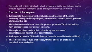 • The Leydig cell or interstitial cells which are present in the intertubular spaces
produce a group of hormones called androgens mainly testosterone.
• Function of Androgens:-
1. 1. it regulate the development, maturation and function of the male
accessory sex organs like epididymis, vas deferens, seminal vesical, prostate
glands, urethra etc.
2. These hormones stimulate muscular growth, growth of facial and axillary
hair, aggressiveness, low pitch of voice etc.
3. These glands play a major role in stimulating the process of
spermatogenesis (formation of spermatozoa).
4. Androgens act on the CNS and influence the male sexual behaviour (libido).
5. These hormones produce anabolic (synthetic) effects on protein and
carbohydrate metabolism.
 