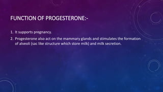 FUNCTION OF PROGESTERONE:-
1. It supports pregnancy.
2. Progesterone also act on the mammary glands and stimulates the formation
of alveoli (sac like structure which store milk) and milk secretion.
 