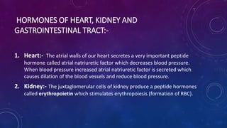 HORMONES OF HEART, KIDNEY AND
GASTROINTESTINAL TRACT:-
1. Heart:- The atrial walls of our heart secretes a very important peptide
hormone called atrial natriuretic factor which decreases blood pressure.
When blood pressure increased atrial natriuretic factor is secreted which
causes dilation of the blood vessels and reduce blood pressure.
2. Kidney:- The juxtaglomerular cells of kidney produce a peptide hormones
called erythropoietin which stimulates erythropoiesis (formation of RBC).
 