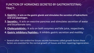 FUNCTION OF HORMONES SECRETED BY GASTROINTESTINAL-
TRACT:-
1. Gastrin:- It acts on the gastric glands and stimulates the secretion of hydrochloric
acid and pepsinogen.
2. Secretin:- it acts on exocrine pancreas and stimulates secretion of water
and bicarbonate ions.
3. Cholecystokinin:- It acts on both enzymes and bile juice, respectively.
4. Gastric inhibitory Peptides:- It inhibits gastric secretion and motility.
• Several other non-endocrine tissues secrete hormones called growth factors these
factors are essential for the normal growth of tissues and their repairing/regeneration.
 