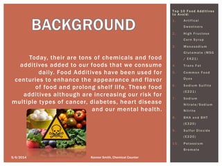 Top 1 0 F o od Additives
t o Avoid:
1. Artifical
Sweetners
2. High Fructose
Corn Syrup
3. Monosodium
Glutamate (MSG
/ E621)
4. Trans Fat
5. Common Food
Dyes
6. Sodium Sulfite
(E221)
7. Sodium
Nitrate/Sodium
Nitrite
8. BHA and BHT
(E320)
9. Sulfur Dioxide
(E220)
10. Potassium
Bromate
Today, their are tons of chemicals and food
additives added to our foods that we consume
daily. Food Additives have been used for
centuries to enhance the appearance and flavor
of food and prolong shelf life. These food
additives although are increasing our risk for
multiple types of cancer, diabetes, heart disease
and our mental health.
5/6/2014 Konnor Smith, Chemical Counter
 