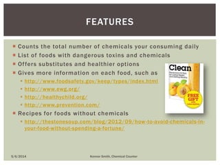  Counts the total number of chemicals your consuming daily
 List of foods with dangerous toxins and chemicals
 Offers substitutes and healthier options
 Gives more information on each food, such as
 http://www.foodsafety.gov/keep/types/index.html
 http://www.ewg.org/
 http://healthychild.org/
 http://www.prevention.com/
 Recipes for foods without chemicals
 http://thestonesoup.com/blog/2012/09/how-to-avoid-chemicals-in-
your-food-without-spending-a-fortune/
FEATURES
5/6/2014 Konnor Smith, Chemical Counter
 
