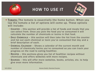  TOMATO: The tomato is essentially the home button. When you
tap the tomato a list of options will come up. These options
will include:
 COUNTER – this section will provide a list of foods and meals that you
can select from. Once you pick the food you’ve consumed it will
calculate the number of chemicals or toxins in that food.
 DAILY CHEMICALS – this section will then take the list from the counter
and list out each chemical or toxin you’ve consumed that day and a
brief description of each.
 CHEMICAL CALENDAR – Shows a calendar of the current month and
number of chemicals/toxins you’ve consumed so you can track your
progress on the road to eating healthier.
 RECIPES – this sections gives you list of healthier recipes without
chemicals and offers websites with more recipes.
 SOURCES – this will offer more websites, books, articles, etc. to help
give even more information.
HOW TO USE IT
5/6/2014 Konnor Smith, Chemical Counter
 