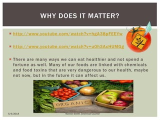  http://www.youtube.com/watch?v=hgA38pFEEYw
 http://www.youtube.com/watch?v=u0h3AcHUMGg
 There are many ways we can eat healthier and not spend a
fortune as well. Many of our foods are linked with chemicals
and food toxins that are very dangerous to our health, maybe
not now, but in the future it can affect us.
WHY DOES IT MATTER?
5/6/2014 Konnor Smith, Chemical Counter
 