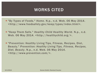  "By Types of Foods." Home. N.p., n.d. Web. 06 May 2014.
<http://www.foodsafety.gov/keep/types/index.html>.
 "Keep Them Safe." Healthy Child Healthy World. N.p., n.d.
Web. 06 May 2014. <http://healthychild.org/>.
 "Prevention: Healthy Living Tips, Fitness, Recipes, Diet,
Beauty." Prevention: Healthy Living Tips, Fitness, Recipes,
Diet, Beauty. N.p., n.d. Web. 06 May 2014.
<http://www.prevention.com/>.
5/6/2014 Konnor Smith, Chemical Counter
WORKS CITED
 