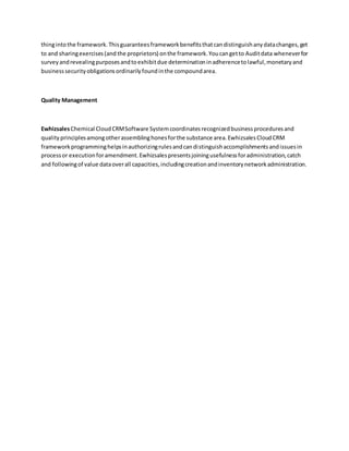 thingintothe framework.Thisguaranteesframeworkbenefitsthatcandistinguishanydatachanges,get
to and sharingexercises(and the proprietors) onthe framework.Youcangetto Auditdata wheneverfor
surveyandrevealingpurposesandtoexhibitdue determinationinadherencetolawful,monetaryand
businesssecurityobligationsordinarilyfoundinthe compoundarea.
Quality Management
EwhizsalesChemical CloudCRMSoftware Systemcoordinatesrecognizedbusinessproceduresand
qualityprinciplesamongotherassemblinghonesforthe substance area.EwhizsalesCloudCRM
frameworkprogramminghelpsinauthorizingrulesandcandistinguishaccomplishmentsandissuesin
processor executionforamendment.Ewhizsalespresentsjoiningusefulnessforadministration,catch
and followingof value dataoverall capacities,includingcreationandinventorynetworkadministration.
 