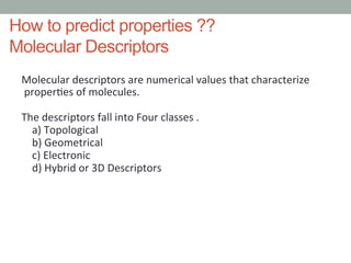 How to predict properties ??
Molecular Descriptors
Molecular	
  descriptors	
  are	
  numerical	
  values	
  that	
  characterize	
  	
  	
  	
  
	
  proper4es	
  of	
  molecules.	
  
	
  
The	
  descriptors	
  fall	
  into	
  Four	
  classes	
  .	
  
	
  	
  	
  	
  a)	
  Topological	
  
	
  	
  	
  	
  b)	
  Geometrical	
  
	
  	
  	
  	
  c)	
  Electronic	
  	
  
	
  	
  	
  	
  d)	
  Hybrid	
  or	
  3D	
  Descriptors	
  
 