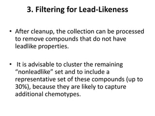 3. Filtering for Lead-Likeness
• After cleanup, the collection can be processed
to remove compounds that do not have
leadlike properties.
• It is advisable to cluster the remaining
“nonleadlike” set and to include a
representative set of these compounds (up to
30%), because they are likely to capture
additional chemotypes.
 