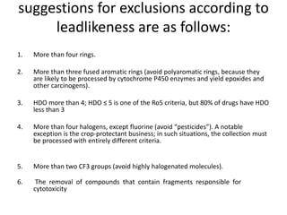 suggestions for exclusions according to
leadlikeness are as follows:
1. More than four rings.
2. More than three fused aromatic rings (avoid polyaromatic rings, because they
are likely to be processed by cytochrome P450 enzymes and yield epoxides and
other carcinogens).
3. HDO more than 4; HDO ≤ 5 is one of the Ro5 criteria, but 80% of drugs have HDO
less than 3
4. More than four halogens, except fluorine (avoid “pesticides”). A notable
exception is the crop-protectant business; in such situations, the collection must
be processed with entirely different criteria.
5. More than two CF3 groups (avoid highly halogenated molecules).
6. The removal of compounds that contain fragments responsible for
cytotoxicity
 