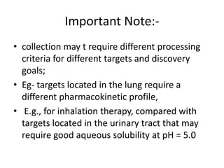 Important Note:-
• collection may t require different processing
criteria for different targets and discovery
goals;
• Eg- targets located in the lung require a
different pharmacokinetic profile,
• E.g., for inhalation therapy, compared with
targets located in the urinary tract that may
require good aqueous solubility at pH = 5.0
 