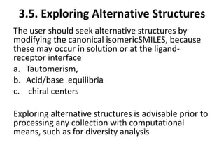 3.5. Exploring Alternative Structures
The user should seek alternative structures by
modifying the canonical isomericSMILES, because
these may occur in solution or at the ligand-
receptor interface
a. Tautomerism,
b. Acid/base equilibria
c. chiral centers
Exploring alternative structures is advisable prior to
processing any collection with computational
means, such as for diversity analysis
 