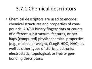 3.7.1 Chemical descriptors
• Chemical descriptors are used to encode
chemical structures and properties of com-
pounds: 2D/3D binary fingerprints or counts
of different substructural features, or per-
haps (computed) physicochemical properties
(e.g., molecular weight, CLogP, HDO, HAC), as
well as other types of steric, electronic,
electrostatic, topological, or hydro- gen-
bonding descriptors.
 