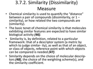 3.7.2. Similarity (Dissimilarity)
Measure
• Chemical similarity is used to quantify the “distance”
between a pair of compounds (dissimilarity, or 1 −
similarity), or how related the two compounds are
(similarity).
• The basic tenet of chemical similarity is that molecules
exhibiting similar features are expected to have similar
biological activity (46).
• Similarity is, by definition, related to a particular
framework: that of a descriptor system (a metric by
which to judge similar- ity), as well as that of an object,
or class of objects, reference point with which objects
can be compared is needed (47).
• Similarity depends on the choice of molecular descrip-
tors (48), the choice of the weighting scheme(s), and
the similarity coefficient.
 