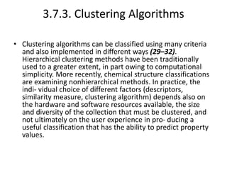 3.7.3. Clustering Algorithms
• Clustering algorithms can be classified using many criteria
and also implemented in different ways (29–32).
Hierarchical clustering methods have been traditionally
used to a greater extent, in part owing to computational
simplicity. More recently, chemical structure classifications
are examining nonhierarchical methods. In practice, the
indi- vidual choice of different factors (descriptors,
similarity measure, clustering algorithm) depends also on
the hardware and software resources available, the size
and diversity of the collection that must be clustered, and
not ultimately on the user experience in pro- ducing a
useful classification that has the ability to predict property
values.
 