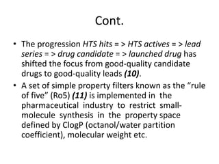 Cont.
• The progression HTS hits = > HTS actives = > lead
series = > drug candidate = > launched drug has
shifted the focus from good-quality candidate
drugs to good-quality leads (10).
• A set of simple property filters known as the “rule
of five” (Ro5) (11) is implemented in the
pharmaceutical industry to restrict small-
molecule synthesis in the property space
defined by ClogP (octanol/water partition
coefficient), molecular weight etc.
 