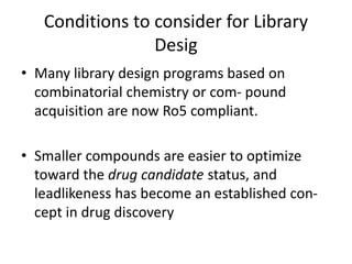 Conditions to consider for Library
Desig
• Many library design programs based on
combinatorial chemistry or com- pound
acquisition are now Ro5 compliant.
• Smaller compounds are easier to optimize
toward the drug candidate status, and
leadlikeness has become an established con-
cept in drug discovery
 