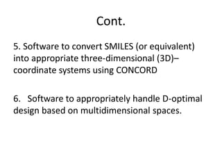 Cont.
5. Software to convert SMILES (or equivalent)
into appropriate three-dimensional (3D)–
coordinate systems using CONCORD
6. Software to appropriately handle D-optimal
design based on multidimensional spaces.
 