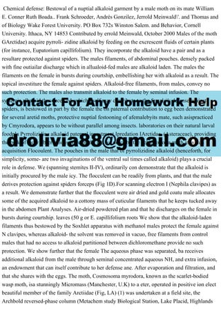 Chemical defense: Bestowal of a nuptial alkaloid garment by a male moth on its mate William
E. Conner Ruth Boada.. Frank Schroeder, Andrés Gonzilez, Jerrold Meinwald'. and Thomas and
of Biology Wake Forest University. PO Box 732s Winston Salem. and Behavior, Cornell
University. Ithaca, NY 14853 Contributed by errold Meinwald, October 2000 Males of the moth
GArctidae) acquire pyrroli- zidine alkaloid by feeding on the excrescent fluids of certain plants
(for instance, Eupatorium capillifolium). They incorporate the alkaloid have a pair and as a
resultare protected against spiders. The males filaments, of abdominal pouches. densely packed
with fine outiailar discharge which in allualoid-fed males are alkaloid laden. The males the
filaments on the female in bursts during courtship, embellishing her with alkaloid as a result. The
topical investiture the female against spiders. Alkaloid-free filaments, from males, convey no
such protection. The males also transmit alkaloid to the female by seminal infusion. The
systemic alkaloid thus received, which itself may contribute to the female's defense against
spiders, is bestowed in part by the female the on paternal contribution to egg been demonstrated
for several aretid moths, protective nuptial festooning of afemalebyits mate, such asispracticed
by Cmyrodora, appears to be without parallel among insects. laboratories on their natural larval
foodpla Pyrrolizidine alkaloid paternal investment Ipredation IArctidae. (Asteraceae), providing
the bulk of indiv observations were made. ere we describe the behavior of a moth in which
acquisition Flocoulent. The pouches in the male that of pyrrolizidine alkaloid (henceforth, for
simplicity, some- are two invaginations of the ventral sul times called alkaloid) plays a crucial
role in defense. We (spanning stemites II-IV), ordinarily con demonstrate that the alkaloid is
initially procured by the male icy. The flocculent can be readily from plants, and that the male
derives protection against spiders forceps (Fig 1D).For scanning electron I (Nephila clavipes) as
a result. We demonstrate further that the flocculent were air dried and gold coatu male allocates
some of the acquired alkaloid to a cottony mass of cuticular filaments that he keeps tucked away
in the abdomen Plant Analyses. Air-dried powdered plan and that he discharges on the female in
bursts during courtship. leaves (50 g or E. capillifolium roots We show that the alkaloid-laden
filaments thus bestowed by the Soxhlet apparatus with methanol males protect the female against
N clavipes, whereas alkaloid- the solvent was removed in vacuo, free filaments from control
males that had no access to alkaloid partitioned between dichloromethane provide no such
protection. We show further that the female The aqueous phase was separated, ba receives
additional alkaloid from the male through seminal concentrated aqueous NH, and extra infusion,
an endowment that can itself contribute to her defense ane. After evaporation and filtration, and
that she shares with the eggs. The moth, Cosmosoma myrodora, known as the scarlet-bodied
wasp moth, isa stunningly Micromass (Manchester, U.K) to a eter, operated in positive ion elect
beautiful member of the family Arctiidae (Fig, LA) (1) was undertaken at a field site, the
Archbold reversed-phase column (Metachem study Biological Station, Lake Placid, Highlands
 